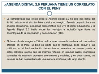 ¿AGENDA DIGITAL 2.0 PERUANA TIENE UN CORRELATO
CON EL PEN?
 La correlatividad que existe entre la Agenda digital 2.0 no solo nos habla del

ámbito educacional sino también social y tecnológico. En este proyecto hace un
análisis poblacional, la realidad problemática que vive el sector educacional y la
Agenda Digital 2.0 habla sobre las ventajas e inclusión que tiene las
Tecnologías de la información y comunicación (TIC).
 El desarrollo de la agenda 2.0 se realiza en el marco de un desarrollo normativo

prolífico en el Perú. Si bien es cierto que la normativa debe seguir a las
políticas, en el Perú se ha ido desarrollando normativa de manera previa a
estas políticas, siendo que las mismas reflejan, en algunos casos, momentos
puntuales de nuestros procesos económicos y sociales, y en otros casos, las
mismas se han desarrollado de una manera armónica y de largo aliento.

 