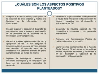 ¿CUÁLES SON LOS ASPECTOS POSITIVOS
PLANTEADOS?


Asegurar el acceso inclusivo y participativo de
la población de áreas urbanas y rurales a la
Sociedad
de
la
Información
y
del
Conocimiento.



Incrementar la productividad y competitividad
a través de la innovación en la producción de
bienes y servicios, con el desarrollo y
aplicación de las TIC.



Integrar, expandir y asegurar el desarrollo de
competencias para el acceso y participación
de la población en la Sociedad de la
Información y del Conocimiento.



Desarrollar la industria nacional de TIC
competitiva e innovadora y con presencia
internacional.



Promover una Administración Pública de
calidad orientada a la población.



Lograr que los planteamientos de la Agenda
Digital Peruana 2.0 se inserten en las políticas
locales, regionales, sectoriales, y nacionales a
fin de desarrollar la Sociedad de la
Información y el Conocimiento.





Garantizar mejores oportunidades de uso y
apropiación de las TIC que aseguren la
inclusión social, el acceso a servicios sociales
que permitan el ejercicio pleno de la
ciudadanía y el desarrollo humano en pleno
cumplimiento de las metas del milenio.
Impulsar la investigación científica, el
desarrollo tecnológico y la innovación con
base en las prioridades nacionales de
desarrollo.

 