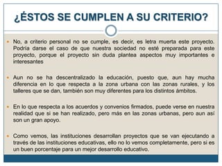 ¿ÉSTOS SE CUMPLEN A SU CRITERIO?
 No, a criterio personal no se cumple, es decir, es letra muerta este proyecto.

Podría darse el caso de que nuestra sociedad no esté preparada para este
proyecto, porque el proyecto sin duda plantea aspectos muy importantes e
interesantes
 Aun no se ha descentralizado la educación, puesto que, aun hay mucha

diferencia en lo que respecta a la zona urbana con las zonas rurales, y los
talleres que se dan, también son muy diferentes para los distintos ámbitos.
 En lo que respecta a los acuerdos y convenios firmados, puede verse en nuestra

realidad que si se han realizado, pero más en las zonas urbanas, pero aun así
son un gran apoyo.
 Como vemos, las instituciones desarrollan proyectos que se van ejecutando a

través de las instituciones educativas, ello no lo vemos completamente, pero si es
un buen porcentaje para un mejor desarrollo educativo.

 