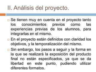 II. Análisis del proyecto.
 Se tienen muy en cuenta en el proyecto tanto
los conocimientos previos como las
experiencias previas de los alumnos, para
integrarlas en el mismo.
 En el proyecto están definidos con claridad los
objetivos, y la temporalización del mismo.
 Sin embargo, los pasos a seguir y la forma en
la que se realizará la exposición del producto
final no están especificados, ya que se da
libertad en este punto, pudiendo utilizar
diferentes formatos.
 