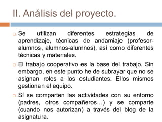 II. Análisis del proyecto.
 Se utilizan diferentes estrategias de
aprendizaje, técnicas de andamiaje (profesor-
alumnos, alumnos-alumnos), así como diferentes
técnicas y materiales.
 El trabajo cooperativo es la base del trabajo. Sin
embargo, en este punto he de subrayar que no se
asignan roles a los estudiantes. Ellos mismos
gestionan el equipo.
 Sí se comparten las actividades con su entorno
(padres, otros compañeros…) y se comparte
(cuando nos autorizan) a través del blog de la
asignatura.
 