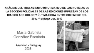 ANÁLISIS DEL TRATAMIENTO INFORMATIVO DE LAS NOTICIAS DE
LA SECCIÓN POLICIALES DE LAS EDICIONES IMPRESAS DE LOS
DIARIOS ABC COLOR Y ÚLTIMA HORA ENTRE DICIEMBRE DEL
2012 Y ENERO DEL 2013
María Gabriela
González Escalada
Asunción - Paraguay
2023
 