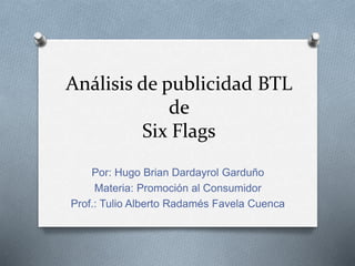 Análisis de publicidad BTL
de
Six Flags
Por: Hugo Brian Dardayrol Garduño
Materia: Promoción al Consumidor
Prof.: Tulio Alberto Radamés Favela Cuenca
 
