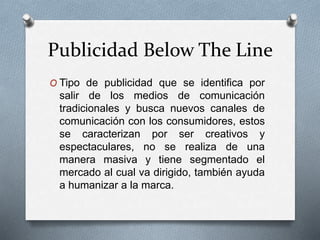 Publicidad Below The Line
O Tipo de publicidad que se identifica por
salir de los medios de comunicación
tradicionales y busca nuevos canales de
comunicación con los consumidores, estos
se caracterizan por ser creativos y
espectaculares, no se realiza de una
manera masiva y tiene segmentado el
mercado al cual va dirigido, también ayuda
a humanizar a la marca.
 