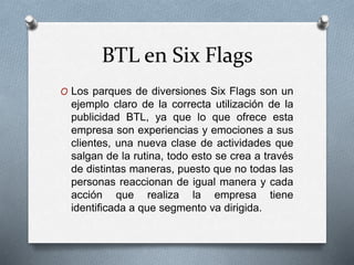 BTL en Six Flags
O Los parques de diversiones Six Flags son un
ejemplo claro de la correcta utilización de la
publicidad BTL, ya que lo que ofrece esta
empresa son experiencias y emociones a sus
clientes, una nueva clase de actividades que
salgan de la rutina, todo esto se crea a través
de distintas maneras, puesto que no todas las
personas reaccionan de igual manera y cada
acción que realiza la empresa tiene
identificada a que segmento va dirigida.
 