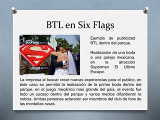 BTL en Six Flags
Ejemplo de publicidad
BTL dentro del parque.
Realización de una boda
a una pareja mexicana,
en la atracción
Superman El Ultimo
Escape.
La empresa al buscar crear nuevas experiencias para el publico, en
éste caso se permitió la realización de la primer boda dentro del
parque, en el juego mecánico mas grande del país, el evento fue
todo un suceso dentro del parque y varios medios difundieron la
noticia. Ambas personas aclararon ser miembros del club de fans de
las montañas rusas.
 