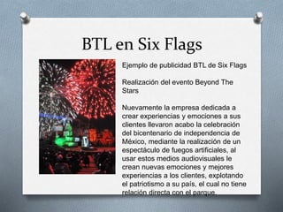 BTL en Six Flags
Ejemplo de publicidad BTL de Six Flags
Realización del evento Beyond The
Stars
Nuevamente la empresa dedicada a
crear experiencias y emociones a sus
clientes llevaron acabo la celebración
del bicentenario de independencia de
México, mediante la realización de un
espectáculo de fuegos artificiales, al
usar estos medios audiovisuales le
crean nuevas emociones y mejores
experiencias a los clientes, explotando
el patriotismo a su país, el cual no tiene
relación directa con el parque.
 
