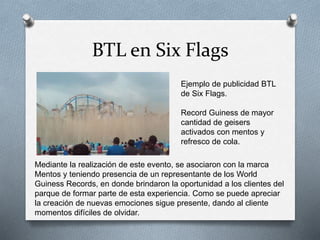 BTL en Six Flags
Ejemplo de publicidad BTL
de Six Flags.
Record Guiness de mayor
cantidad de geisers
activados con mentos y
refresco de cola.
Mediante la realización de este evento, se asociaron con la marca
Mentos y teniendo presencia de un representante de los World
Guiness Records, en donde brindaron la oportunidad a los clientes del
parque de formar parte de esta experiencia. Como se puede apreciar
la creación de nuevas emociones sigue presente, dando al cliente
momentos difíciles de olvidar.
 