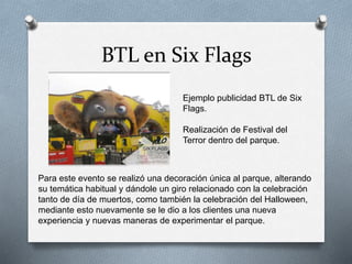 BTL en Six Flags
Ejemplo publicidad BTL de Six
Flags.
Realización de Festival del
Terror dentro del parque.
Para este evento se realizó una decoración única al parque, alterando
su temática habitual y dándole un giro relacionado con la celebración
tanto de día de muertos, como también la celebración del Halloween,
mediante esto nuevamente se le dio a los clientes una nueva
experiencia y nuevas maneras de experimentar el parque.
 