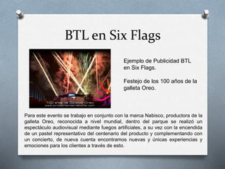BTL en Six Flags
Ejemplo de Publicidad BTL
en Six Flags.
Festejo de los 100 años de la
galleta Oreo.
Para este evento se trabajo en conjunto con la marca Nabisco, productora de la
galleta Oreo, reconocida a nivel mundial, dentro del parque se realizó un
espectáculo audiovisual mediante fuegos artificiales, a su vez con la encendida
de un pastel representativo del centenario del producto y complementando con
un concierto, de nueva cuenta encontramos nuevas y únicas experiencias y
emociones para los clientes a través de esto.
 