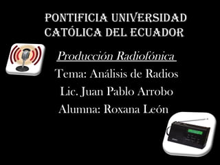 Pontificia Universidad
católica del ecUador
 Producción Radiofónica
 Tema: Análisis de Radios
  Lic. Juan Pablo Arrobo
 Alumna: Roxana León
 