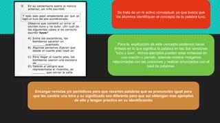 Se trata de un re activo conceptual, ya que busca que
los alumnos identifiquen el concepto de la palabra tuvo.
Para la explicación de este concepto podemos hacer
énfasis en lo que significa la palabra en las dos versiones
“tubo y tuvo”, dichos ejemplos pueden estar inmersos en
una oración o párrafo, además mostrar imágenes
relacionadas con las oraciones y realizar enunciados con el
baúl de palabras.
Encargar revistas y/o periódicos para que recorten palabras que se pronuncien igual pero
que les cambie una letra y su significado sea diferente para que así obtengan mas ejemplos
de ello y tengan practica en su identificación
 
