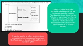 El reactivo anterior se refiere al conocimiento
conceptual, ya que pretende que los alumnos
identifiquen cual es la edad media que falta en el
cuadro sinóptico
Este conocimiento puede ser
aprendido relacionándolo con las
demás edades de los metales.
Además como bien lo dice el nombre
“edades de los metales” se refiere a
metales que existen, entonces los
alumnos deberán hacer una
discriminación ente las respuestas
identificando cual es el metal
faltante.
 