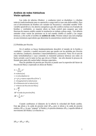 Análisis de redes hidráulicas
Visión aplicada
Las redes de tuberías (fluidos) y conductos (aire) se diseñaban ( y diseñan
todavía) tradicionalmente para su operación a carga total (o caso más defavorable). Pero
con el advenimiento de bombas con variador de frecuencia ( velocidad variable VSD-
variable speed drive) y los ahorros energéticos que ello conlleva incluso en el tamaño de
bombas y ventiladore, se requiere ahora un buen control para asegurar que todo
funciona de manera estable cuando la instalación no trabaja a plena carga. Uno debería
entender cómo varían las presiones en la red cuando cambia el caudal y las cargas
térmicas y ello recibe el nombre de análisis de redes. Permite reducir una red compleja
en una resistencia equivalente que determina la característica resistiva del sistema.
[1] Pérdidas por fricción.
En el análisis se busca fundamentalmente descubrir el tamaño de la bomba o
ventilador ( presión y caudal) necesario para que pueda con las pérdidas por fricción
en; tuberías, conductos, elementos ( intercambiadores) y accesorios. Nota: En el caso de
redes termohidráulicas ( cuyo cometido es transmitir potencia térmica) son redes en
bucle cerrado y por lo tanto no hay que elevar el fluido – tan sólo durante le proceso de
llenado pero para ello suelen haber sistemas especiales-.
Para las pérdidas de presión por fricción se puede usar la expersión del factor de
fricción de Darcy ( expresado en altura de fluído) :
2
3
2
D
2
P
[Pa]presióndecaída
P
h
Darcydefriccióndefactor
[m]tuberíaladeDiámetroD
[m]tuberíaladelongitud
][N/mespecíficopesog
[m/s]velocidadv
[m]altura
2
4
fLv
P
f
L
h
fv
D
L
h
=∆
≡∆
∆
=
≡
≡
≡
≡⋅=
≡
≡
=
γ
ργ
γ
Cuando cambiamos el diámetro de la tubería la velocidad del fluido cambia.
Esto no afecta a la caída de presión total ΔPtotal pero sí afecta a la caída de presión
estática ΔPestat ( la que “empuja” el fluído) y la presión dinámica ΔPdin ( aquella debida al
movimiento del fluído). La relación es:
ΔPtotal= ΔPestat+ ΔPdin
1
 