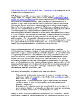 Wellman Barry Wellman, R. White Douglas R. White, y White Harrison White expandieron el uso del
análisis de redes sociales sistemático.1
El Análisis de redes sociales ha pasado de ser una metáfora sugerente para constituirse en un
enfoque analítico y un paradigma, con sus principios teóricos, métodos network analysis software
software para análisis de redes sociales y líneas de investigación propios. Los analistas estudian la
influencia del todo en las partes y viceversa, elefecto producido por la acción selectiva de los
individuos en la red; desde la estructura hasta la relación y el individuo, desde el comportamiento
hasta la actitud. Como se ha dicho estos análisis se realizan bien en redes completas, donde los
lazos son las relaciones específicas en un población definida, o bien en redes personales (también
conocidas como redes egocéntricas, aunque no son exactamente equiparables), donde se estudian
"comunidades personales".2 La distinción entre redes totales/completas y redes
personales/egocéntricas depende mucho más de la capacidad del analista para recopilar los datos y
la información. Es decir, para grupos tales como empresas, escuelas o sociedades con membrecía,
el analista espera tener información completa sobre quien está en la red, siendo todos los
participantes egos y alteri potenciales. Los estudios personales/egocéntricos son conducidos
generalmente cuando las identidades o egos se conocen, pero no sus alteri. Estos estudios permiten
a los egos aportar información sobre la identidad de sus alteri y no hay la expectativa de que los
distintos egos o conjuntos de alteri estén vinculados con cada uno de los otros.
Una red construida a partir de una bola de nieve se refiere a la idea de que los alteri son
identificados en una encuesta por un conjunto de Egos iniciales (oleada cero) y estos mismos alteri
se convierten en egos en la oleada 1 y nombran a otros alteri adicionales y asísucesivamente hasta
que el porcentaje de alteri nuevos empieza a disminuir. Aunque hay varios límites logísticos en la
conducción de estudios de bola de nieve, hay desarrollo recientes para examinar redes híbridas,
según el cual egos en redes completas pueden nombrar a alteri que de otro modo no estarían
identificados, posibilitando que éstos sean visibles para todos los egos de la red. 3 La red híbrida,
puede ser valiosa para examinar redes totales/completas sobre las que hay la expectativa de incluir
actores importantes más allá de los identificados formalmente. Por ejemplo, los empleados de una
compañía a menudo trabajan con consultores externos que son parte de una red que no pueden
definir totalmente antes de la recolección de datos.
En el análisis de redes sociales, se distinguen varias tendencias analíticas:4
No se parte de la hipótesis de que los grupos son los bloques en la sociedad:el enfoque
está abierto a estudiar sistemas sociales menos definidos,desde comunidades no locales,
hasta enlaces a través de websites.
En lugar de tratar a los individuos (personas, organizaciones, estados) como unidades
discretas de análisis, se centra en cómo la estructura de las relaciones afecta a los
individuos y sus relaciones.
En contraste con los análisis que asumen que la socialización de las normas determina el
comportamiento, el análisis de redes se utiliza para observar el grado en que la estructura y
composición de las relaciones entre los individuos afectan a las normas.
La forma de una red social ayuda a determinar la utilidad de la red para sus individuos. Las redes
más pequeñas y más estrictas, pueden ser menos útiles para sus miembros que las redes con una
 