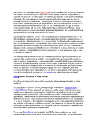 gran cantidad de conexiones sueltas (vínculo débil) con personas fuera de la red principal. Las redes
más abiertas, con muchos vínculos y relaciones sociales débiles, tienen más probabilidades de
presentar nuevas ideas y oportunidades a sus miembros que las redes cerradas con muchos lazos
redundantes. En otras palabras, un grupo de amigos que sólo hacen cosas unos con otros ya
comparten los mismos conocimientos y oportunidades. Un grupo de individuos con conexiones a
otros mundos sociales es probable que tengan acceso a una gama más amplia de información. Es
mejor para el éxito individual tener conexiones con una variedad de redes en lugar de muchas
conexiones en una sola red. Del mismo modo, los individuos pueden ejercer influencia o actuar
como intermediadores en sus redes sociales,de puente entre dos redes que no están directamente
relacionadas (conocido como llenar huecos estructurales).5
El poder de análisis de redes sociales estriba en su diferencia de los estudios tradicionales en las
Ciencias Sociales, que asumen que los atributos de cada uno de los actores -ya sean amistosos o
poco amistosos, inteligentes o tontos, etc- es lo que importa. El análisis de redes sociales produce
una visión a la vez alternativa y complementaria, en la cual los atributos de los individuos son menos
importantes que sus relaciones y sus vínculos con otros actores dentro de la red. Este enfoque ha
resultado ser útil para explicar muchos fenómenos del mundo real, pero deja menos espacio para la
acción individual y la capacidad de las personas para influir en su éxito, ya que gran parte se basa
en la estructura de su red.
Las redes sociales también se han utilizado para examinar cómo las organizaciones interactúan
unas con otras, caracterizando las múltiples conexiones informales que vinculan a los ejecutivos
entre si, así como las asociaciones y conexiones entre los empleados de diferentes organizaciones.
Por ejemplo, el poder dentro de las organizaciones, a menudo proviene más del grado en que un
individuo dentro de una red se encuentra en el centro de muchas relaciones, que de su puesto de
trabajo real. Las redes sociales también juegan un papel clave en la contratación, en el éxito
comercial y en el desempeño laboral. Las redes son formas en las cuales las empresas recopilan
información, desalientan la competencia, y connivencia en la fijación de precios o políticas.6
[editar] Historia del análisis de redes sociales
Linton Freeman ha escrito la historia del progreso de las redes sociales y del análisis de redes
sociales.7
Los precursores de las redes sociales, a finales del siglo XVIII incluyen a Émile Durkheim y a
Ferdinand Tönnies. Tönnies argumentó que los grupos sociales pueden existir bien como lazos
sociales personales y directos que vinculan a los individuos con aquellos con quienes comparte
valores y creencias (gemeinschaft), o bien como vínculos sociales formales e instrumentales
(gesellschaft). Durkheim aportó una explicación no individualista al hecho social, argumentando que
los fenómenos sociales surgen cuando los individuos que interactúan constituyen una realidad que
ya no puede explicarse en términos de los atributos de los actores individuales.Hizo distinción entre
una sociedad tradicional -con "solidaridad mecánica"- que prevalece si se minimizan las diferencias
individuales; y una sociedad moderna -con "solidaridad orgánica"- que desarrolla cooperación entre
individuos diferenciados con roles independientes.
Por su parte, Georg Simmel a comienzos del siglo XX, fue el primer estudioso que pensó
directamente en términos de red social. Sus ensayos apuntan a la naturaleza del tamaño de la red
 