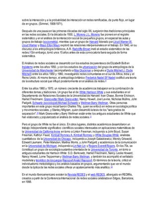 sobre la interacción y a la probabilidad de interacción en redes ramificadas, de punto flojo, en lugar
de en grupos. (Simmel, 1908/1971).
Después de una pausa en las primeras décadas del siglo XX, surgieron tres tradiciones principales
en las redes sociales.En la década de 1930, L. Moreno J.L. Moreno fue pionero en el registro
sistemático y en el análisis de la interacción social de pequeños grupos, en especial las aulas y
grupos de trabajo (sociometría), mientras que un grupo de Harvard liderado por Lloyd Warner W.
Lloyd Warner y Mayo Elton Mayo exploró las relaciones interpersonales en el trabajo. En 1940, en su
discurso a los antropólogos británicos,A.R. Radcliffe-Brown instó al estudio sistemático de las
redes.8 Sin embargo, tomó unos 15 años antes de esta convocatoria fuera seguida de forma
sistemática.
El Análisis de redes sociales se desarrolló con los estudios de parentesco de Elizabeth Botten
Inglaterra entre los años 1950, y con los estudios de urbanización del grupo de antropólogos de la
Universidad de Manchester (acompañando a Max Gluckman y después a Clyde Mitchell J. Clyde
Mitchell) entre los años 1950 y 1960, investigando redes comunitarias en el sur de África, India y el
Reino Unido. Al mismo tiempo, el antropólogo británico Frederick Nadel SF Nadel codificó una teoría
de la estructura social que influyó posteriormente en el análisis de redes.9
Entre los años 1960 y 1970, un número creciente de académicos trabajaron en la combinación de
diferentes temas y tradiciones. Un grupo fue el de White Harrison White y sus estudiantes en el
Departamento de Relaciones Sociales de la Universidad de Harvard: Ivan Chase, Bonnie Erickson,
Harriet Friedmann, Granovetter Mark Granovetter, Nancy Howell, Joel Levine, Nicholas Mullins, John
Padgett, Schwartz (sociologist) Michael Schwartz y Wellman Barry Wellman. Otras personas
importantes en este grupo inicial fueron Charles Tilly, quien se enfocó en redes en sociología política
y movimientos sociales, y Stanley Milgram, quien desarrolló la tesis de los "seis grados de
separación".10 Mark Granovetter y Barry Wellman están entre los antiguos estudiantes de White que
han elaborado y popularizado el análisis de redes sociales.11
Pero el grupo de White no fue el único. En otros lugares, distintos académicos desarrollaron un
trabajo independiente significativo:científicos sociales interesados en aplicaciones matemáticas de
la Universidad de California Irvine en torno a Linton Freeman, incluyendo a John Boyd, Susan
Freeman, Kathryn Faust, Kimball Romney A. Kimball Romney y White Douglas White; analistas
cuantitativos de la Universidad de Chicago, incluyendo a Joseph Galaskiewicz, Wendy Griswold,
Edward Laumann, Peter Marsden, Martina Morris, y John Padgett; y académicos de la comunicación
en la Universidad de Michigan, incluyendo a Lin Nan Lin y Rogers EverettRogers. En los 70s, se
ćonstituyó un grupo de sociología sustantiva orientada de la Universidad de Toronto, en torno a
antiguos estudiantes de Harrison White: S.D. Berkowitz, Harriet Friedmann, Nancy Leslie Howard,
Nancy Howell, Lorne Tepperman y Wellman Barry Wellman, y también los acompañó el señalado
modelista y teorético de los juegos RapoportAnatol Rapoport. En términos de la teoría, criticó el
individualismo metodológico y los análisis basados en grupos,argumentando que ver el mundo
desde la óptica de las redes sociales ofrece un apalancamiento más analítico.12
En el mundo Iberoamericano existen la Revista REDES y el web REDES, albergado en REDIRis,
creados a partir de la Conferencia Internacional de redes sociales celebrada en Sitges, Barcelona,
en 1998.
 