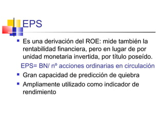 EPS
 Es una derivación del ROE: mide también la
rentabilidad financiera, pero en lugar de por
unidad monetaria invertida, por título poseído.
EPS= BN/ nº acciones ordinarias en circulación
 Gran capacidad de predicción de quiebra
 Ampliamente utilizado como indicador de
rendimiento
 