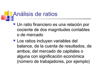 Análisis de ratios
 Un ratio financiero es una relación por
cociente de dos magnitudes contables
o de mercado
 Los ratios incluyen variables del
balance, de la cuenta de resultados, de
ambos, del mercado de capitales o
alguna con significación económica
(número de trabajadores, por ejemplo)
 