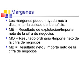 Márgenes
 Los márgenes pueden ayudarnos a
dictaminar la calidad del beneficio.
 ME = Resultado de explotación/Importe
neto de la cifra de negocios
 MO = Resultado ordinario /Importe neto de
la cifra de negocios
 MB = Resultado neto / Importe neto de la
cifra de negocios
 