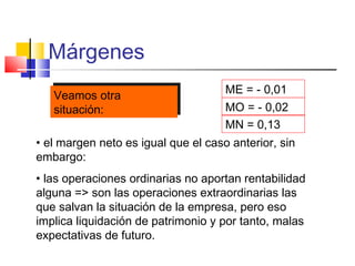 Márgenes
ME = - 0,01
MO = - 0,02
MN = 0,13
• el margen neto es igual que el caso anterior, sin
embargo:
• las operaciones ordinarias no aportan rentabilidad
alguna => son las operaciones extraordinarias las
que salvan la situación de la empresa, pero eso
implica liquidación de patrimonio y por tanto, malas
expectativas de futuro.
Veamos otra
situación:
Veamos otra
situación:
 