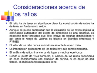 Consideraciones acerca de
los ratios
 El ratio ha de tener un significado claro. La construcción de ratios ha
de tener un fundamento sólido.
 Aunque se puede comprobar que la utilización de los ratios implica la
eliminación automática del efecto de dimensión de una empresa, es
necesario tener presente que éste influye en algunas dimensiones y
por tanto el rango de valores es distinto en grandes empresas y
PYMES
 El valor de un ratio nunca es intrínsecamente bueno o malo.  
 La información procedente de los ratios hay que complementarla.  
 El análisis de ratios financieros da lugar a muchos equívocos.  
 Desde el punto de vista contable, el cálculo de los ratios financieros
se hace considerando una situación de partida, si los datos no son
fiables, el análisis tampoco puede serlo.
 