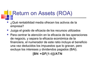 Return on Assets (ROA)
 ¿Qué rentabilidad media ofrecen los activos de la
empresa?
 Juzga el grado de eficacia de los recursos utilizados
 Para centrar la atención en la eficacia de las operaciones
de negocio, y separa la eficacia económica de la
financiera, el numerador de este ratio incluye el beneficio
una vez deducidos los impuestos que lo gravan, pero
excluye los intereses y dividendos pagados (BAI).
[BN +GF(1-t)]/ATN
 