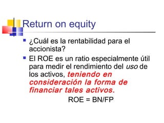 Return on equity
 ¿Cuál es la rentabilidad para el
accionista?
 El ROE es un ratio especialmente útil
para medir el rendimiento del uso de
los activos, teniendo en
consideración la forma de
financiar tales activos.
ROE = BN/FP
 