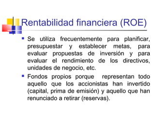 Rentabilidad financiera (ROE)
 Se utiliza frecuentemente para planificar,
presupuestar y establecer metas, para
evaluar propuestas de inversión y para
evaluar el rendimiento de los directivos,
unidades de negocio, etc.
 Fondos propios porque representan todo
aquello que los accionistas han invertido
(capital, prima de emisión) y aquello que han
renunciado a retirar (reservas).
 