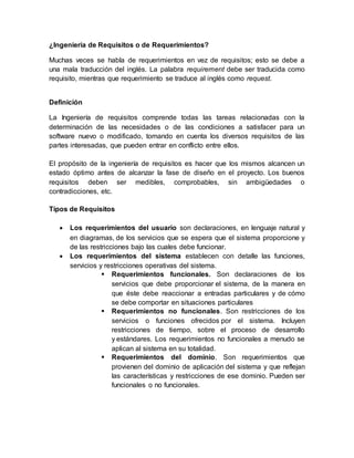 ¿Ingeniería de Requisitos o de Requerimientos?
Muchas veces se habla de requerimientos en vez de requisitos; esto se debe a
una mala traducción del inglés. La palabra requirement debe ser traducida como
requisito, mientras que requerimiento se traduce al inglés como request.
Definición
La Ingeniería de requisitos comprende todas las tareas relacionadas con la
determinación de las necesidades o de las condiciones a satisfacer para un
software nuevo o modificado, tomando en cuenta los diversos requisitos de las
partes interesadas, que pueden entrar en conflicto entre ellos.
El propósito de la ingeniería de requisitos es hacer que los mismos alcancen un
estado óptimo antes de alcanzar la fase de diseño en el proyecto. Los buenos
requisitos deben ser medibles, comprobables, sin ambigüedades o
contradicciones, etc.
Tipos de Requisitos
 Los requerimientos del usuario son declaraciones, en lenguaje natural y
en diagramas, de los servicios que se espera que el sistema proporcione y
de las restricciones bajo las cuales debe funcionar.
 Los requerimientos del sistema establecen con detalle las funciones,
servicios y restricciones operativas del sistema.
 Requerimientos funcionales. Son declaraciones de los
servicios que debe proporcionar el sistema, de la manera en
que éste debe reaccionar a entradas particulares y de cómo
se debe comportar en situaciones particulares
 Requerimientos no funcionales. Son restricciones de los
servicios o funciones ofrecidos por el sistema. Incluyen
restricciones de tiempo, sobre el proceso de desarrollo
y estándares. Los requerimientos no funcionales a menudo se
aplican al sistema en su totalidad.
 Requerimientos del dominio. Son requerimientos que
provienen del dominio de aplicación del sistema y que reflejan
las características y restricciones de ese dominio. Pueden ser
funcionales o no funcionales.
 