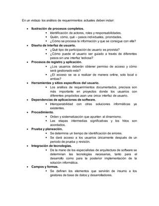En un vistazo los análisis de requerimientos actuales deben incluir:
 Ilustración de procesos completos.
 Identificación de actores, roles y responsabilidades.
 Quién, cómo, qué – pasos individuales, prioridades.
 ¿Cómo se procesa la información y que se consigue con ella?
 Diseño de interfaz de usuario.
 ¿Qué tipo de participación de usuario es provista?
 ¿Cómo puede el usuario ser guiado a través de diferentes
pasos sin una interfaz tediosa?
 Procesos de registro y aplicación.
 ¿Los usuarios deberán obtener permiso de acceso y cómo
será gestionado esto?
 ¿El acceso se va a realizar de manera online, solo local o
ambas?
 Herramientas y sitios específicos del usuario.
 Los análisis de requerimientos documentados, precisos son
más importante en proyectos donde los usuarios con
diferentes propósitos usan una única interfaz de usuario.
 Dependencias de aplicaciones de software.
 Interoperabilidad con otras soluciones informáticas ya
existentes.
 Procedimiento.
 Orden y sistematización que apunten al dinamismo.
 Las etapas intermedias significativas y los hitos son
acordados.
 Prueba y planeación.
 Se determina un tiempo de identificación de errores.
 Se dará acceso a los usuarios únicamente después de un
periodo de prueba y revisión.
 Integración de tecnologías.
 De la mano de los especialistas de arquitectura de software se
determinan las tecnologías necesarias, tanto para el
desarrollo como para la posterior implementación de la
solución informática.
 Campos y formas.
 Se definen los elementos que servirán de insumo a los
gestores de base de datos y desarrolladores.
 