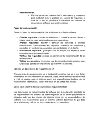  Implementación.
 Elaboración de una documentación estructurada y organizada
para sustentar todo el proceso de captura de requisitos, el
cual va a ser la plataforma fundamental del proceso de
desarrollo de software que recién empieza.
Fases de implementación
Desde un punto de vista conceptual, las actividades son de cinco clases.
 Obtener requisitos: a través de entrevistas o comunicación con clientes o
futuros usuarios, para saber cuáles son sus expectativas.
 Analizar requisitos: detectar y corregir las carencias o falencias
comunicativas, transformando los requisitos obtenidos de entrevistas y
requisitos, en condiciones apropiadas para ser tratados en el diseño.
 Documentar requisitos: igual que todas las etapas, los requisitos deben
estar debidamente documentados.
 Verificar los requisitos: consiste en comprobar la implementación de los
requerimientos.
 Validar los requisitos: comprobar que los requisitos implementados sean
funcionales para lo que inicialmente se construyó el producto.
¿Qué es un documento de requerimientos?
El documento de requerimientos es la declaración oficial de qué es lo que deben
implementar los desarrolladores de software. Debe incluir tanto los requerimientos
a nivel de usuario para el sistema, como una especificación detallada de los
requerimientos informáticos, siendo muy claro en las partes más críticas.
¿Cuál es el objetivo de un documento de requerimientos?
Los documentos de requerimientos del software son la declaración acordada de
los requerimientos del sistema. Se deben organizar de tal forma que puedan ser
utilizados tanto por los clientes del sistema como por los desarrolladores del
software. Los requerimientos para un sistema software determinan lo que debe
hacer el sistema y definen las restricciones en su funcionamiento.
 
