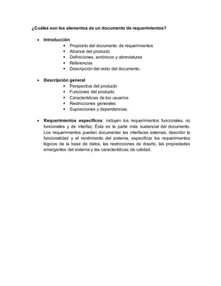 ¿Cuáles son los elementos de un documento de requerimientos?
 Introducción
 Propósito del documento de requerimientos
 Alcance del producto
 Definiciones, acrónicos y abreviaturas
 Referencias
 Descripción del resto del documento.
 Descripción general
 Perspectiva del producto
 Funciones del producto
 Características de los usuarios
 Restricciones generales
 Suposiciones y dependencias.
 Requerimientos específicos: incluyen los requerimientos funcionales, no
funcionales y de interfaz. Ésta es la parte más sustancial del documento.
Los requerimientos pueden documentar las interfaces externas, describir la
funcionalidad y el rendimiento del sistema, especificar los requerimientos
lógicos de la base de datos, las restricciones de diseño, las propiedades
emergentes del sistema y las características de calidad.
 