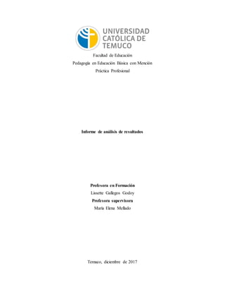 Facultad de Educación
Pedagogía en Educación Básica con Mención
Práctica Profesional
Informe de análisis de resultados
Profesora en Formación
Lissette Gallegos Godoy
Profesora supervisora
María Elena Mellado
Temuco, diciembre de 2017
 