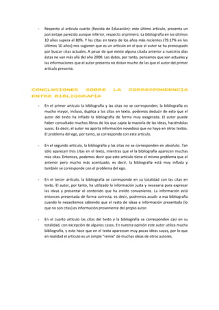 -   Respecto al artículo cuarto (Revista de Educación): este último artículo, presenta un
     porcentaje parecido aunque inferior, respecto al primero. La bibliografía en los últimos
     10 años supera el 80%. Y las citas en texto de los años más recientes (79.17% en los
     últimos 10 años) nos sugieren que es un artículo en el que el autor se ha preocupado
     por buscar citas actuales. A pesar de que existe alguna citada anterior a nuestros días
     éstas no van más allá del año 2000. Los datos, por tanto, pensamos que son actuales y
     las informaciones que el autor presenta no distan mucho de las que el autor del primer
     artículo presenta.




CONCLUSIONES                  SOBRE            LA       CORRESPONDENCIA
ENTRE BIBLIOGRAFÍA

 -   En el primer artículo la bibliografía y las citas no se corresponden; la bibliografía es
     mucho mayor, incluso, duplica a las citas en texto. podemos deducir de esto que el
     autor del texto ha inflado la bibliografía de forma muy exagerada. El autor puede
     haber consultado muchos libros de los que capta la mayoría de las ideas, haciéndolas
     suyas. Es decir, el autor no aporta información novedosa que no haya en otros textos.
     El problema del ego, por tanto, se corresponde con este artículo.

 -   En el segundo artículo, la bibliografía y las citas no se corresponden en absoluto. Tan
     sólo aparecen tres citas en el texto, mientras que el la bibliografía aparecen muchas
     más citas. Entonces, podemos decir que este artículo tiene el mismo problema que el
     anterior pero mucho más acentuado, es decir, la bibliografía está muy inflada y
     también se corresponde con el problema del ego.

 -   En el tercer artículo, la bibliografía se corresponde en su totalidad con las citas en
     texto. El autor, por tanto, ha utilizado la información justa y necesaria para expresar
     las ideas y presentar el contenido que ha creído conveniente. La información está
     entonces presentada de forma correcta, es decir, podremos acudir a esa bibliografía
     cuando lo necesitemos sabiendo que el resto de ideas e información presentada (lo
     que no son citas) es información proveniente del propio autor.

 -   En el cuarto artículo las citas del texto y la bibliografía se corresponden casi en su
     totalidad, con excepción de algunos casos. En nuestra opinión este autor utiliza mucha
     bibliografía, y esto hace que en el texto aparezcan muy pocas ideas suyas, por lo que
     en realidad el artículo es un simple “remix” de muchas ideas de otros autores.
 