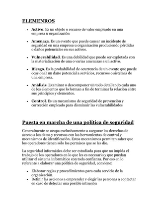 ELEMENROS
     Activo. Es un objeto o recurso de valor empleado en una
     empresa u organización

     Amenaza. Es un evento que puede causar un incidente de
     seguridad en una empresa u organización produciendo pérdidas
     o daños potenciales en sus activos.

     Vulnerabilidad. Es una debilidad que puede ser explotada con
     la materialización de una o varias amenazas a un activo.

     Riesgo. Es la probabilidad de ocurrencia de un evento que puede
     ocasionar un daño potencial a servicios, recursos o sistemas de
     una empresa.

     Análisis. Examinar o descomponer un todo detallando cada uno
     de los elementos que lo forman a fin de terminar la relación entre
     sus principios y elementos.

     Control. Es un mecanismo de seguridad de prevención y
     corrección empleado para disminuir las vulnerabilidades



Puesta en marcha de una política de seguridad
Generalmente se ocupa exclusivamente a asegurar los derechos de
acceso a los datos y recursos con las herramientas de control y
mecanismos de identificación. Estos mecanismos permiten saber que
los operadores tienen sólo los permisos que se les dio.

La seguridad informática debe ser estudiada para que no impida el
trabajo de los operadores en lo que les es necesario y que puedan
utilizar el sistema informático con toda confianza. Por eso en lo
referente a elaborar una política de seguridad, conviene:

     Elaborar reglas y procedimientos para cada servicio de la
     organización.
     Definir las acciones a emprender y elegir las personas a contactar
     en caso de detectar una posible intrusión
 