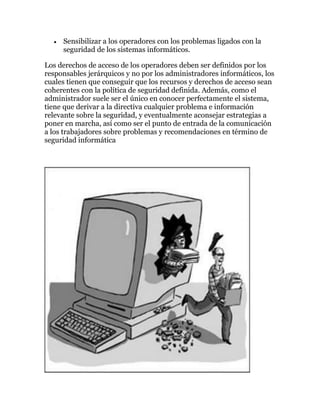 Sensibilizar a los operadores con los problemas ligados con la
     seguridad de los sistemas informáticos.

Los derechos de acceso de los operadores deben ser definidos por los
responsables jerárquicos y no por los administradores informáticos, los
cuales tienen que conseguir que los recursos y derechos de acceso sean
coherentes con la política de seguridad definida. Además, como el
administrador suele ser el único en conocer perfectamente el sistema,
tiene que derivar a la directiva cualquier problema e información
relevante sobre la seguridad, y eventualmente aconsejar estrategias a
poner en marcha, así como ser el punto de entrada de la comunicación
a los trabajadores sobre problemas y recomendaciones en término de
seguridad informática
 