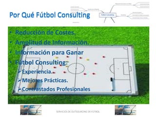 Por Qué Fútbol Consulting

•   Reducción de Costes.
•   Amplitud de Información.
•   Información para Ganar
•   Fútbol Consulting:
    Experiencia.
    Mejores Prácticas.
    Contrastados Profesionales


                  SERVICIOS DE OUTSOURCING DE FÚTBOL
 