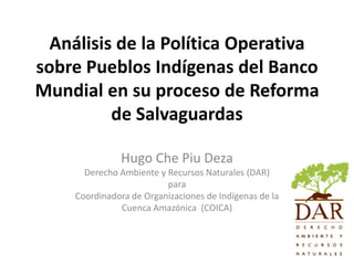 Análisis de la Política Operativa
sobre Pueblos Indígenas del Banco
Mundial en su proceso de Reforma
          de Salvaguardas

               Hugo Che Piu Deza
      Derecho Ambiente y Recursos Naturales (DAR)
                         para
    Coordinadora de Organizaciones de Indígenas de la
              Cuenca Amazónica (COICA)
 