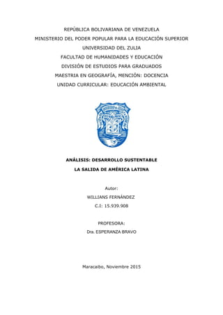 REPÚBLICA BOLIVARIANA DE VENEZUELA
MINISTERIO DEL PODER POPULAR PARA LA EDUCACIÓN SUPERIOR
UNIVERSIDAD DEL ZULIA
FACULTAD DE HUMANIDADES Y EDUCACIÓN
DIVISIÓN DE ESTUDIOS PARA GRADUADOS
MAESTRIA EN GEOGRAFÍA, MENCIÓN: DOCENCIA
UNIDAD CURRICULAR: EDUCACIÓN AMBIENTAL
ANÁLISIS: DESARROLLO SUSTENTABLE
LA SALIDA DE AMÉRICA LATINA
Autor:
WILLIANS FERNÁNDEZ
C.I: 15.939.908
PROFESORA:
Dra. ESPERANZA BRAVO
Maracaibo, Noviembre 2015
 