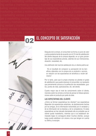 ventas yymarketing ventas yymarketing ventas yymarketing ventas yy market-
 ventas marketing ventas marketing ventas marketing ventas marketing
ng ventas yymarketing ventas yymarketing ventas yymarketing ventas yymarke
 ing ventas marketing ventas marketing ventas marketing ventas mar-
keting ventas yy marketing ventas y marketing ventas y marketing ventas m
 keting ventas marketing ventas y marketing ventas y marketing ventas y y
marketing ventas yymarketing ventas yymarketing ventas yymarketing ventas y
 marketing ventas marketing ventas marketing ventas marketing ventas
y marketing ventas y marketing ventas y marketing ventas y marketing ven-
tas y marketing ventas y marketing ventas y marketing ventas y marketing
ventas y marketing ventas y marketing ventas y marketing ventas y market-
ing ventas y marketing ventas y marketing ventas y marketing ventas y mar-
keting ventas y marketing ventas y marketing ventas y marketing ventas y
marketing ventas y marketing ventas y marketing ventas y marketing ventas
y marketing ventas y marketing ventas y marketing ventas y marketing ven-
                            EL CONCEPTO DE SATISFACCIÓN
                   02
tas y marketing ventas y marketing ventas y marketing ventas y marketing



                                  Después de la compra, el consumidor se forma un juicio de valor
                                  y actúa posteriormente de acuerdo con él. El nivel de satisfacción
                                  del cliente después de la compra depende, en un gran porcen-
                                  taje de sus expectativas previas, además de sus motivaciones,
                                  situación, necesidad, etc.

                                  Una definición del nivel de satisfacción de un cliente podría ser:

                                     “Es el resultado de comparar su percepción de los ben-
                                    eficios obtenidos con la compra de un producto o servicio,
                                    en relación con las expectativas de beneficios a recibir del
                                    mismo”.

                                  Por lo tanto, para que la propia empresa se plantee el grado
                                  de satisfacción que puede alcanzar el consumidor, es necesario
                                  que previamente conozca a la perfección las necesidades, gus-
                                  tos, puntos de vista, apreciaciones, etc. del cliente.

                                  Cuanto mayor sea el nivel de conocimiento sobre el cliente,
                                  menores serán los errores a la hora de pensar en falsas aprecia-
                                  ciones sobre el producto por parte de éste.

                                  Las Expectativas Del Cliente
                                  ¿Cómo se forman expectativas los clientes? Las expectativas
                                  dependen de experiencias anteriores, de declaraciones hechas
                                  por los amigos, de la información transmitida por el vendedor y
                                  de la información de la empresa y de la competencia. Si estas
                                  expectativas se han elevado demasiado alto es probable que el
                                  cliente quede insatisfecho, mientras que si se establecen de-
                                  masiado bajas no conseguirá atraer muchos clientes, aunque
                                  luego pueda satisfacer con creces a los que tengan en cuenta
                                  su oferta y la escojan.




      10
 