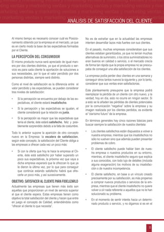 g ventas y marketing ventas y marketing ventas y marketing ventas y market-
eting ventas y marketing ventas y marketing ventas y marketing ventas y mar-
marketing ventas y marketing ventas y marketing ventas y marketing ventas y
 y marketing ventas y marketing ventas y marketing ventas y marketing ventas
                                                        ANÁLISIS DE SATISFACCIÓN DEL CLIENTE


      Al mismo tiempo es necesario conocer cuál es Posicio-          No es de extrañar que en la actualidad las empresas
      namiento obtenido por la empresa en el mercado, ya que         intenten desarrollar lazos más fuertes con sus clientes.
      es en cierto modo la base de las expectativas formadas
      por el Cliente.                                                En el pasado, muchas empresas consideraban que sus
                                                                     clientes estaban garantizados, ya que no tenían muchas
      La Percepción Del Consumidor                                   alternativas de suministro, o los otros suministradores no
      El mismo producto nunca será apreciado de igual man-           eran buenos en calidad o servicio, o el mercado crecía
      era por dos clientes distintos, ya que el producto o ser-      de forma tan rápida que la propia empresa no se preocu-
      vicio es para cada cliente la aportación de soluciones a       paba de conseguir una alta satisfacción de los clientes.
      sus necesidades, por lo que el valor percibido por dos
                                                                     La empresa podía perder diez clientes en una semana y
      personas distintas, siempre será distinto.
                                                                     conseguir otros tantos nuevos la siguiente y, por lo tanto,
      Como el nivel de satisfacción es la diferencia entre el        considerar que sus ventas eran satisfactorias.
      valor percibido y las expectativas, se pueden considerar
                                                                     Este planteamiento presupone que la empresa podrá
      tres niveles de satisfacción:
                                                                     reemplazar la pérdida de un cliente con otro nuevo, y la
      •	   Si la percepción se encuentra por debajo de las ex-       verdad, hoy en día, esto no ocurre en ningún sector. Si
           pectativas, el cliente estará insatisfecho.               a esto se le añaden las pérdidas de clientes potenciales
                                                                     por la comunicación “negativa” sobre la empresa y su
      •	   Si la percepción y las expectativas se igualan, el        imagen realizada por los clientes perdidos, es evidente
           cliente considerará que la relación es justa.             el “clarísimo futuro” de la empresa.
      •	   Si la percepción es mayor que las expectativas que
           tenía el cliente, éste estará satisfecho, feliz y posi-   En términos generales hay cinco razones básicas para
           blemente sorprendido debido a la falta de costumbre.      buscar siempre la satisfacción de nuestra clientela:

      Todo lo anterior supone la aparición de otro concepto          •	   Los clientes satisfechos están dispuestos a volver a
      nuevo en la Empresa: la escalera de satisfaccion,                   nuestra empresa, mientras que los insatisfechos no
      según este concepto, la satisfacción del Cliente obliga a           sólo no vuelven sino que además pueden presentar
      las empresas a ofrecer cada vez un poco más:                        problemas de cobro.
                                                                     •	   El cliente satisfecho puede hablar bien de nues-
      •	   Si con la oferta que hoy le hace la empresa al Cli-            tra empresa o nuestros productos en su entorno,
           ente, éste está satisfecho por haber superado un               mientras, el cliente insatisfecho seguro que explica
           poco sus expectativas, la próxima vez que vaya a               a sus conocidos, con todo lujo de detalles (incluida
           dicha empresa esperará que le ofrezcan lo que ya               alguna exageración) los motivos de su insatisfac-
           le dieron la última vez, por lo que para conseguir             ción o de nuestra incompetencia.
           que continúe estando satisfecho habrá que ofre-
           cerle un poco más, y así sucesivamente.                   •	   El cliente satisfecho, en base a un vínculo creado
                                                                          precisamente por su satisfacción, es más propenso
      Objetivo: Satisfacer Al Cliente para Fidelizarlo                    a comprar nuevos productos o servicios de la em-
      Actualmente las empresas que tienen más éxito son                   presa, mientras que el cliente insatisfecho no quiere
      aquellas que proporcionan un nivel de servicio superior             volver a oír nada referente a aquellos que no le han
      al que el cliente espera. Estas empresas tienen como                solucionado su problema.
      objetivo la total satisfacción del cliente y hacen que entre   •	   En el momento de sentir interés hacia un determi-
      en juego el concepto de Calidad, entendiéndola como                 nado producto o servicio, y no digamos si es en el
      “ofrecer al cliente lo que necesita”.




                                                                                                                             11
 