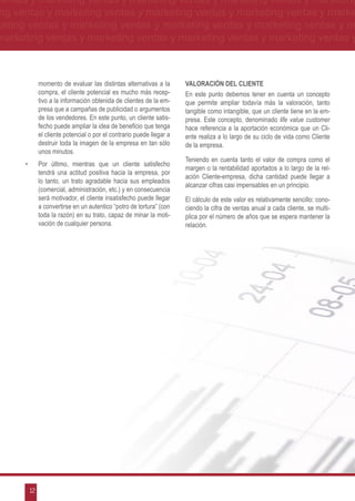 ventas y marketing ventas y marketing ventas y marketing ventas y marketing
ng ventas y marketing ventas y marketing ventas y marketing ventas y marke
keting ventas y marketing ventas y marketing ventas y marketing ventas y m
marketing ventas y marketing ventas y marketing ventas y marketing ventas y



                momento de evaluar las distintas alternativas a la       VALORACIÓN DEL CLIENTE
                compra, el cliente potencial es mucho más recep-         En este punto debemos tener en cuenta un concepto
                tivo a la información obtenida de clientes de la em-     que permite ampliar todavía más la valoración, tanto
                presa que a campañas de publicidad o argumentos          tangible como intangible, que un cliente tiene en la em-
                de los vendedores. En este punto, un cliente satis-      presa. Este concepto, denominado life value customer
                fecho puede ampliar la idea de beneficio que tenga       hace referencia a la aportación económica que un Cli-
                el cliente potencial o por el contrario puede llegar a   ente realiza a lo largo de su ciclo de vida como Cliente
                destruir toda la imagen de la empresa en tan sólo        de la empresa.
                unos minutos.
                                                                         Teniendo en cuenta tanto el valor de compra como el
      •	        Por último, mientras que un cliente satisfecho
                                                                         margen o la rentabilidad aportados a lo largo de la rel-
                tendrá una actitud positiva hacia la empresa, por
                                                                         ación Cliente-empresa, dicha cantidad puede llegar a
                lo tanto, un trato agradable hacia sus empleados
                                                                         alcanzar cifras casi impensables en un principio.
                (comercial, administración, etc.) y en consecuencia
                será motivador, el cliente insatisfecho puede llegar     El cálculo de este valor es relativamente sencillo: cono-
                a convertirse en un autentico “potro de tortura” (con    ciendo la cifra de ventas anual a cada cliente, se multi-
                toda la razón) en su trato, capaz de minar la moti-      plica por el número de años que se espera mantener la
                vación de cualquier persona.                             relación.




           12
 