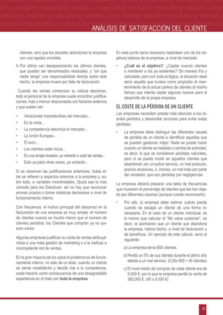 g ventas y marketing ventas y marketing ventas y marketing ventas y market-
eting ventas y marketing ventas y marketing ventas y marketing ventas y mar-
marketing ventas y marketing ventas y marketing ventas y marketing ventas y
 y marketing ventas y marketing ventas y marketing ventas y marketing ventas
                                                            ANÁLISIS DE SATISFACCIÓN DEL CLIENTE


           clientes, sino que los actuales abandonan la empresa          En este punto sería necesario replantear uno de los ob-
           con una rapidez increíble.                                    jetivos básicos de la empresa, a nivel de mercado:
      4.	Por último van desapareciendo los últimos clientes,             •	   ¿Cuál es el objetivo?: ¿Captar nuevos clientes
         que pueden ser denominados residuales, y “sin que                    o mantener a los ya existentes? De manera fría y
         nadie tenga” una responsabilidad directa sobre este                  calculada, pero con toda la lógica, la situación ideal
         hecho, la empresa muere por falta de facturación.                    sería aquella que tuviera como propósito el man-
                                                                              tenimiento de la actual cartera de clientes al mismo
       Cuando las ventas comienzan su radical descenso,                       tiempo que intenta captar algunos nuevos para el
      todo el personal de la empresa suele encontrar justifica-               desarrollo de la propia empresa.
      ciones, más o menos relacionadas con factores externos
      y que suelen ser:                                                  El Coste De La Pérdida De Un Cliente
                                                                         Las empresas necesitan prestar más atención a los cli-
      •	     Variaciones impredecibles del mercado...
                                                                         entes perdidos y desarrollar acciones para evitar estas
      •	     Es la crisis...                                             pérdidas:
      •	     La competencia desvirtúa el mercado...
                                                                         •	   La empresa debe distinguir las diferentes causas
      •	     La Unión Europea...                                              de pérdida de un cliente e identificar aquellas que
      •	     El euro...                                                       se pueden gestionar mejor. Nada se puede hacer
      •	     Los clientes están locos...                                      cuando un cliente se traslada o cambia de actividad,
                                                                              es decir, lo que se consideran pérdidas naturales,
      •	     Es una simple recesión, ya volverán a subir las ventas...
                                                                              pero sí se puede incidir en aquellos clientes que
      •	     Esto ya pasó otras veces, ya volverán…                           abandonan por un pobre servicio, un mal producto,
      Si se observan las justificaciones anteriores, todas el-                precios excesivos, o, incluso, un mal trato por parte
      las se refieren a aspectos externos a la empresa y, so-                 del vendedor, que son pérdidas por negligencias.
      bre todo, a variables incontrolables. Quizá sea lo más             La empresa deberá preparar una tabla de frecuencias
      cómodo para los Directivos: así no hay que reconocer               que muestren el porcentaje de clientes que les han deja-
      errores propios o tomar drásticas decisiones a nivel de            do por diferentes razones (aunque cueste reconocerlo).
      funcionamiento interno.
                                                                         •	   Por ello, la empresa debe estimar cuánto pierde
      Con frecuencia, el motivo principal del descenso en la                  cuando se escapa un cliente de una forma in-
      facturación de una empresa es muy simple: el número                     necesaria. En el caso de un cliente individual, es
      de clientes nuevos es mucho menor que el número de                      lo mismo que calcular el “life value customer”, es
      clientes perdidos: los Clientes que compran ya no qui-                  decir, la aportación que un cliente que abandona
      eren volver.                                                            la empresa, habría hecho, a nivel de facturación y
                                                                              de beneficios. Un ejemplo de este cálculo, sería el
      Algunas empresas justifican su caída de ventas atribuyé-                siguiente:
      ndola a una mala gestión de marketing o a la ineficaz e
      incompetente red de ventas.                                             a)	La empresa tenía 800 clientes.

      En la gran mayoría de los casos el problema es de funcio-               b)	Perdió un 5% de sus clientes durante el último año
      namiento interno, no sólo de un área: cuando un cliente                    debido a un mal servicio. (0,05x 800 = 40 clientes)
      se siente insatisfecho y decide irse a la competencia,                  c)	El nivel medio de compras de cada cliente era de
      suele hacerlo como consecuencia de una desagradable                        9.000 €, por lo que la empresa perdió la venta de
      experiencia en el trato con toda la empresa.                               360.000 €. (40 x 9.000 €)




                                                                                                                                15
 