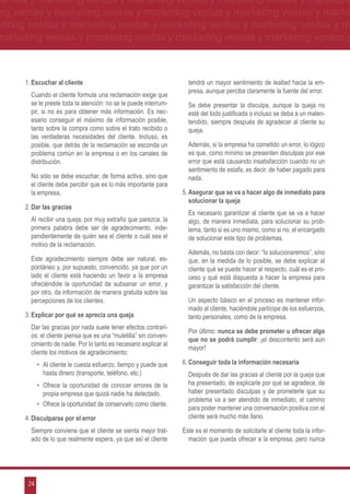 ventas y marketing ventas y marketing ventas y marketing ventas y marketing
ng ventas y marketing ventas y marketing ventas y marketing ventas y marke
keting ventas y marketing ventas y marketing ventas y marketing ventas y m
marketing ventas y marketing ventas y marketing ventas y marketing ventas y



      1.	Escuchar al cliente                                          tendrá un mayor sentimiento de lealtad hacia la em-
                                                                      presa, aunque perciba claramente la fuente del error.
      	 Cuando el cliente formula una reclamación exige que
        se le preste toda la atención: no se le puede interrum-     	 Se debe presentar la disculpa, aunque la queja no
        pir, si no es para obtener más información. Es nec-           esté del todo justificada o incluso se deba a un malen-
        esario conseguir el máximo de información posible,            tendido, siempre después de agradecer al cliente su
        tanto sobre la compra como sobre el trato recibido o          queja.
        las verdaderas necesidades del cliente. Incluso, es
        posible, que detrás de la reclamación se esconda un         	 Además, si la empresa ha cometido un error, lo lógico
        problema común en la empresa o en los canales de              es que, como mínimo se presenten disculpas por ese
        distribución.                                                 error que está causando insatisfacción cuando no un
                                                                      sentimiento de estafa, es decir, de haber pagado para
      	 No sólo se debe escuchar, de forma activa, sino que           nada.
        el cliente debe percibir que es lo más importante para
        la empresa.                                                 5.	Asegurar que se va a hacer algo de inmediato para
                                                                       solucionar la queja
      2.	Dar las gracias
                                                                    	 Es necesario garantizar al cliente que se va a hacer
      	 Al recibir una queja, por muy extraño que parezca, la         algo, de manera inmediata, para solucionar su prob-
        primera palabra debe ser de agradecimiento, inde-             lema, tanto si es uno mismo, como si no, el encargado
        pendientemente de quién sea el cliente o cuál sea el          de solucionar este tipo de problemas.
        motivo de la reclamación.
                                                                    	 Además, no basta con decir: “lo solucionaremos”, sino
      	 Este agradecimiento siempre debe ser natural, es-             que, en la medida de lo posible, se debe explicar al
        pontáneo y, por supuesto, convencido, ya que por un           cliente qué se puede hacer al respecto, cuál es el pro-
        lado el cliente está haciendo un favor a la empresa           ceso y qué está dispuesta a hacer la empresa para
        ofreciéndole la oportunidad de subsanar un error, y           garantizar la satisfacción del cliente.
        por otro, da información de manera gratuita sobre las
        percepciones de los clientes.                               	 Un aspecto básico en el proceso es mantener infor-
                                                                      mado al cliente, haciéndole partícipe de los esfuerzos,
      3.	Explicar por qué se aprecia una queja                        tanto personales, como de la empresa.
      	 Dar las gracias por nada suele tener efectos contrari-
                                                                    	 Por último: nunca se debe prometer u ofrecer algo
        os: el cliente piensa que es una “muletilla” sin conven-
                                                                      que no se podrá cumplir: ¡el descontento será aún
        cimiento de nadie. Por lo tanto es necesario explicar al
                                                                      mayor!
        cliente los motivos de agradecimiento:
            •	 Al cliente le cuesta esfuerzo, tiempo y puede que    6.	Conseguir toda la información necesaria
               hasta dinero (transporte, teléfono, etc.)            	 Después de dar las gracias al cliente por la queja que
            •	 Ofrece la oportunidad de conocer errores de la         ha presentado, de explicarle por qué se agradece, de
               propia empresa que quizá nadie ha detectado.           haber presentado disculpas y de prometerle que su
                                                                      problema va a ser atendido de inmediato, el camino
            •	 Ofrece la oportunidad de conservarlo como cliente.
                                                                      para poder mantener una conversación positiva con el
      4.	Disculparse por el error                                     cliente será mucho más llano.

      	 Siempre conviene que el cliente se sienta mejor trat-       Este es el momento de solicitarle al cliente toda la infor-
        ado de lo que realmente espera, ya que así el cliente         mación que pueda ofrecer a la empresa, pero nunca




       24
 