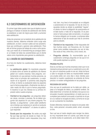 ventas y marketing ventas y marketing ventas y marketing ventas y marketing
ng ventas y marketing ventas y marketing ventas y marketing ventas y marke
keting ventas y marketing ventas y marketing ventas y marketing ventas y m
marketing ventas y marketing ventas y marketing ventas y marketing ventas y



                                                                         mal, bien, muy bien) el encuestado se ve obligado
      6.2 Cuestionarios de satisfacción                                  a posicionarse en la repuesta. En las de cinco re-
                                                                         spuestas donde se añade la posibilidad “regular”,
      En primer lugar debe quedar claro que el objetivo que se
                                                                         el cliente no tiene la obligación de posicionarse en
      persigue al realizar el estudio de satisfacción del cliente
                                                                         el lado bueno o malo de la respuesta. Si se posi-
      es establecer un plan de mejora para medir y aumentar
                                                                         ciona lo hará porque está convencido y no porque
      esta satisfacción.
                                                                         le hemos obligado con la escala. La empresa debe
      Antes de comenzar con la medición de la satisfacción de            seleccionar el tipo de escala que más le conviene
      nuestros clientes, debemos entender cómo surge esta                para su estudio.
      satisfacción, es decir, conocer cuáles son las caracterís-
                                                                    •	   Claridad en las respuestas. Evitar respuestas del
      ticas que contribuyen a generar esta satisfacción. Para
                                                                         tipo muchas veces, con frecuencia, etc. Es mejor
      ello se forman grupos de trabajo de a seis a ocho perso-
                                                                         poner como posibles respuestas una vez al mes,
      nas y por medio de un brainstorming se consigue obten-
                                                                         dos veces al mes, entre tres y cinco veces, etc.
      er un listado de todas las características que el cliente
      valora como importantes para generar su satisfacción.         •	   Preguntas abiertas. Es recomendable que el
                                                                         cuestionario contenga preguntas en las que el cli-
      6.2.1 Diseño de cuestionarios                                      ente pueda expresar su opinión.
      A la hora de diseñar los cuestionarios, debemos tener
                                                                    PRUEBA PILOTO
      en cuenta:
                                                                    Esta es una fase que muchas empresas creen que no es
      •	    La satisfacción global. Es importante preguntar         necesaria porque piensan que su cuestionario ya es váli-
            al cliente cómo se siente de satisfecho de manera       do, pero en ocasiones puede no ser así. Antes de llevar
            global con nuestra empresa. Esta pregunta, con-         a cabo la recogida de datos es imprescindible realizar
            trariamente a lo que piensan muchas personas, se        una prueba piloto con unos diez o doce clientes para
            debe incluir al principio del cuestionario. La expli-   descubrir si nuestro cuestionario se entiende de forma
            cación es la siguiente: si ponemos esta pregunta        precisa o si existen ambigüedades en las preguntas.
            al final, el cliente va analizando todos los aspectos
            que le hemos preguntado y finalmente nos dará un        RECOGIDA DE DATOS
            valor medio de todo lo que le hemos preguntado.         Una vez que el cuestionario se ha dado por válido, se
            A nosotros lo que nos interesa es su primera im-        pasa a la recogida de datos y su posterior análisis. Se
            presión sobre nuestra empresa.                          debe determinar: el número de clientes a los que se va a
                                                                    encuestar (muestra representativa), el medio que se va
      •	    Claridad en las preguntas. Las preguntas deben          a emplear para realizar la encuesta, el período en el que
            ser claras, concisas y precisas. No se deben pre-       se va a realizar la recogida de datos y la forma en la que
            guntar dos aspectos en una misma pregunta. Por          se van a presentar los resultados.
            ejemplo, si preguntamos: “¿Está usted satisfecho
            con el tiempo que tardamos en servirle el producto      Existen diferentes maneras de realizar la encuesta: telé-
            y la simpatía del vendedor?”, el cliente no sabrá a     fono, visita personal, encuesta postal, email, encuesta
            qué responder.                                          on line.

      •	    Escala para las respuestas. No existe una regla         Sea cual sea el medio elegido para recoger los datos,
            fija que diga qué tipo de escala es mejor. En las       es muy importante tener en cuenta, que antes de que
            escalas que ofrecen cuatro respuestas (muy mal,         el cliente reciba el cuestionario, se le debe haber infor-




       28
 