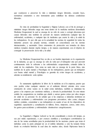 que coadyuven a preservar la vida y minimizar riesgos laborales, creando leyes,
normativas estamentos u otro instrumento para solidificar las idóneas condiciones
laborales.
En vista de profundizar la Seguridad e Higiene Laboral, con el fin de proteger y
minimizar riesgos laborales surge una rama dentro de la medicina moderna denominada
Medicina Ocupacional, la cual se encarga de no sólo de curar o corregir afecciones por
causas laborales sino también de prevenir de manera satisfactoria cualquier tipo de
enfermedad, accidentes, o cualquier tipo de incidentes que cueste la vida y la salud de
los trabajadores. Es por ello que en la actualidad las normas de seguridad de todas las
industrias poseen sus propias normas, estando en concordancia con las normas
internacionales, y nacionales. Estos estamentos de protección son tomados de datos
médicos tomados durante mucho tiempo, y de manera experimental, con el objetivo de
conseguir la preservación de la vida y la salud.
La Medicina Ocupacional hoy en día es un bastión importante en la organización
de la industria, ya que se encarga no sólo de velar por el trabajador sino por prevenir
continuamente todo lo referente a las enfermedades ocupacionales, evitando dañar la
salud de los empleados. Esta rama no nada más se encarga de la parte física, sino
también de la parte mental y Psicológica de los trabajadores, puesto que un trabajador
con buena salud mental y Psicológica es garantía de evitar riesgos de accidentes, y
además su rendimiento sería optimo.
Es sumamente significativo la labor de la medicina en el la empresa, puesto que
esto podría evitar cualquier siniestro en el ambiente laboral, además sirve como
orientación de cómo vamos en la salud como individuos, también se minimizan los
gastos a las empresa por cuestiones médicas, y elevaría la productividad. En este mismo
sentido las aseguradoras no tendrían que añadir o anexar gastos extras por altos riesgos
de salud de su personal. Es de señalar que si las empresas o industrias invirtieran en
prevenir accidentes y enfermedades con programas preventivos, tales como; chequeo
médico continúo, concientizar a sus trabajadores en cuanto al uso de los dispositivos de
seguridad, capacitación y actualización en talleres, foros, simposios, cursos, entre otros,
los gastos para accidentes y enfermedades disminuirían categóricamente.
La Seguridad e Higiene Laboral se ha ido consolidando a través del tiempo, ya
sea por malas experiencias, o por avances científicos y tecnológicos convirtiéndose en
una de las ramas acreditadas para la productividad de las naciones, puesto que toma al
individuo como la parte principal de en el ámbito industrial, y esto ha tomado forma
desde su evolución histórica la cual data de muchos años, desde Hipócrates hasta la
 