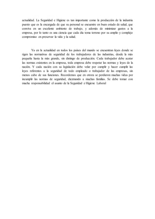 actualidad. La Seguridad e Higiene es tan importante como la producción de la industria
puesto que es la encargada de que su personal se encuentre en buen estado de salud, que
conviva en un excelente ambiente de trabajo, y además de minimizar gastos a la
empresa, por lo tanto es una ciencia que cada día toma terreno por su amplio y complejo
compromiso en preservar la vida y la salud.
Ya en la actualidad en todos los países del mundo se encuentran leyes donde se
rigen las normativas de seguridad de los trabajadores de las industrias, desde la más
pequeña hasta la más grande, sin distingo de producción. Cada trabajador debe acatar
las normas existentes en la empresa, toda empresa debe respetar las normas y leyes de la
nación. Y cada nación con su legislación debe velar por cumplir y hacer cumplir las
leyes referentes a la seguridad de todo empleado o trabajador de las empresas, sin
menos cabo de sus funciones. Recordemos que en otrora se perdieron muchas vidas por
incumplir las normas de seguridad, diezmando a muchas familias. Se debe tomar con
mucha responsabilidad el asunto de la Seguridad e Higiene Laboral
 