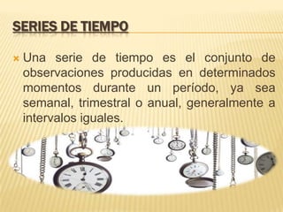 SERIES DE TIEMPO
 Una serie de tiempo es el conjunto de
observaciones producidas en determinados
momentos durante un período, ya sea
semanal, trimestral o anual, generalmente a
intervalos iguales.
 