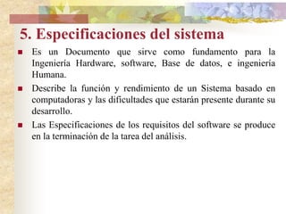 Finalmente durante esta actividad, el analista requerirá esta información que plasmara en dicho documento. Funcionamiento y rendimiento requeridos de los elementos del sistema.Fines generales del sistema.Aspectos de confiabilidad y calidad requeridos.Limitaciones de costo y de agenda.Ampliaciones futuras del sistema Mercado y competencia.Tecnologia necesaria y disponible; hardware, software, base de datos, dispositivos, etc.